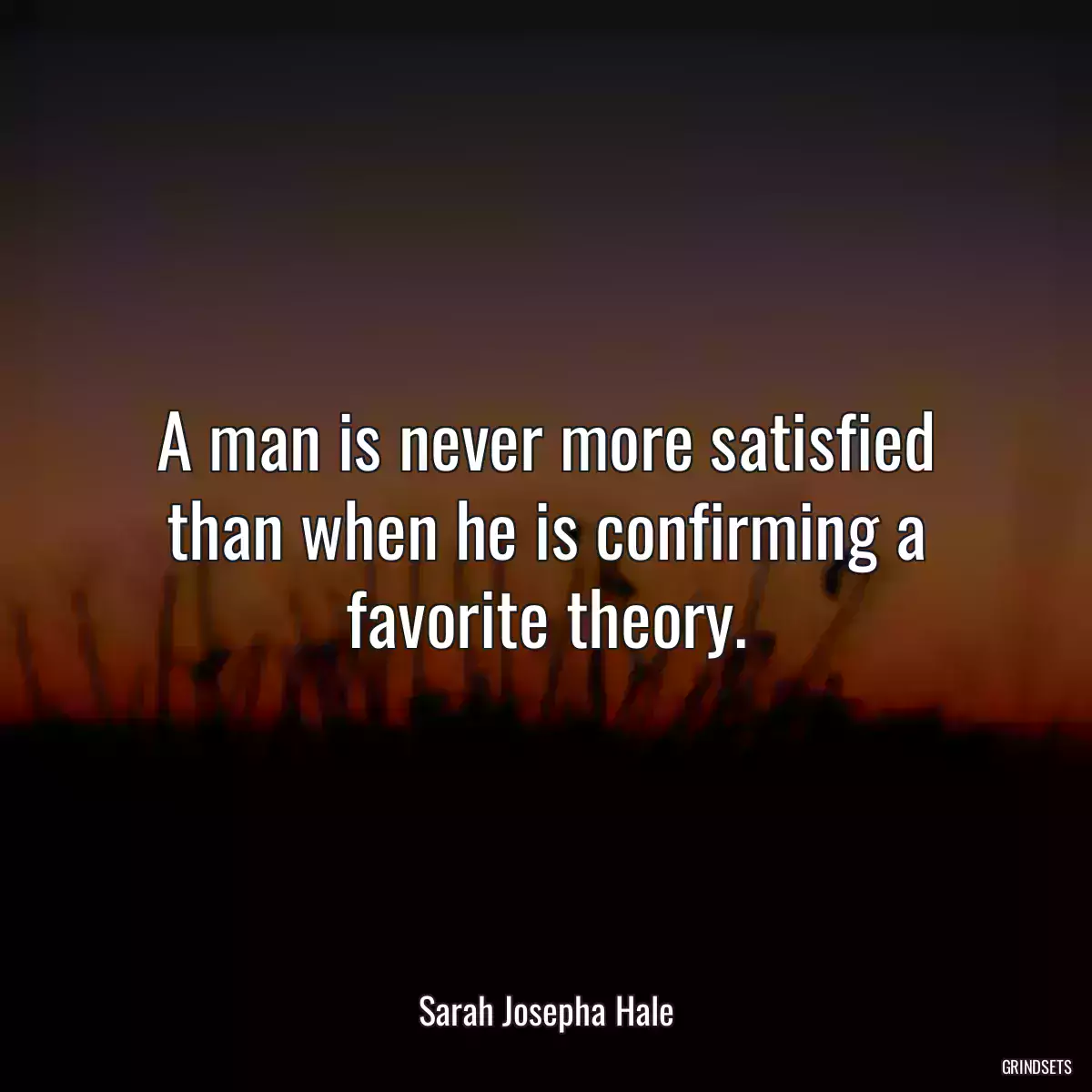 A man is never more satisfied than when he is confirming a favorite theory.