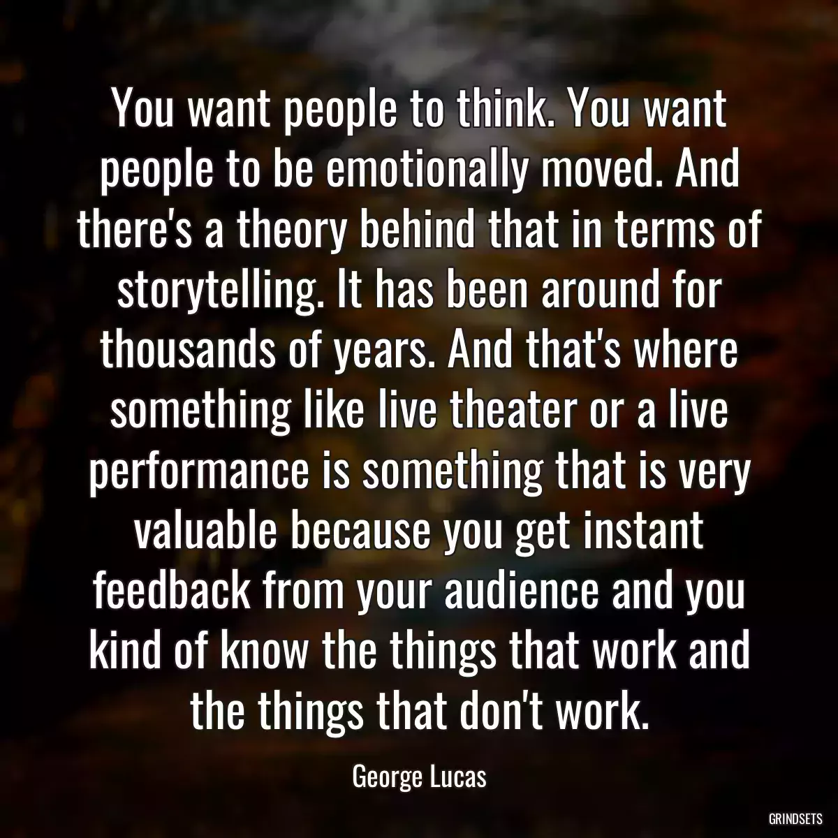 You want people to think. You want people to be emotionally moved. And there\'s a theory behind that in terms of storytelling. It has been around for thousands of years. And that\'s where something like live theater or a live performance is something that is very valuable because you get instant feedback from your audience and you kind of know the things that work and the things that don\'t work.