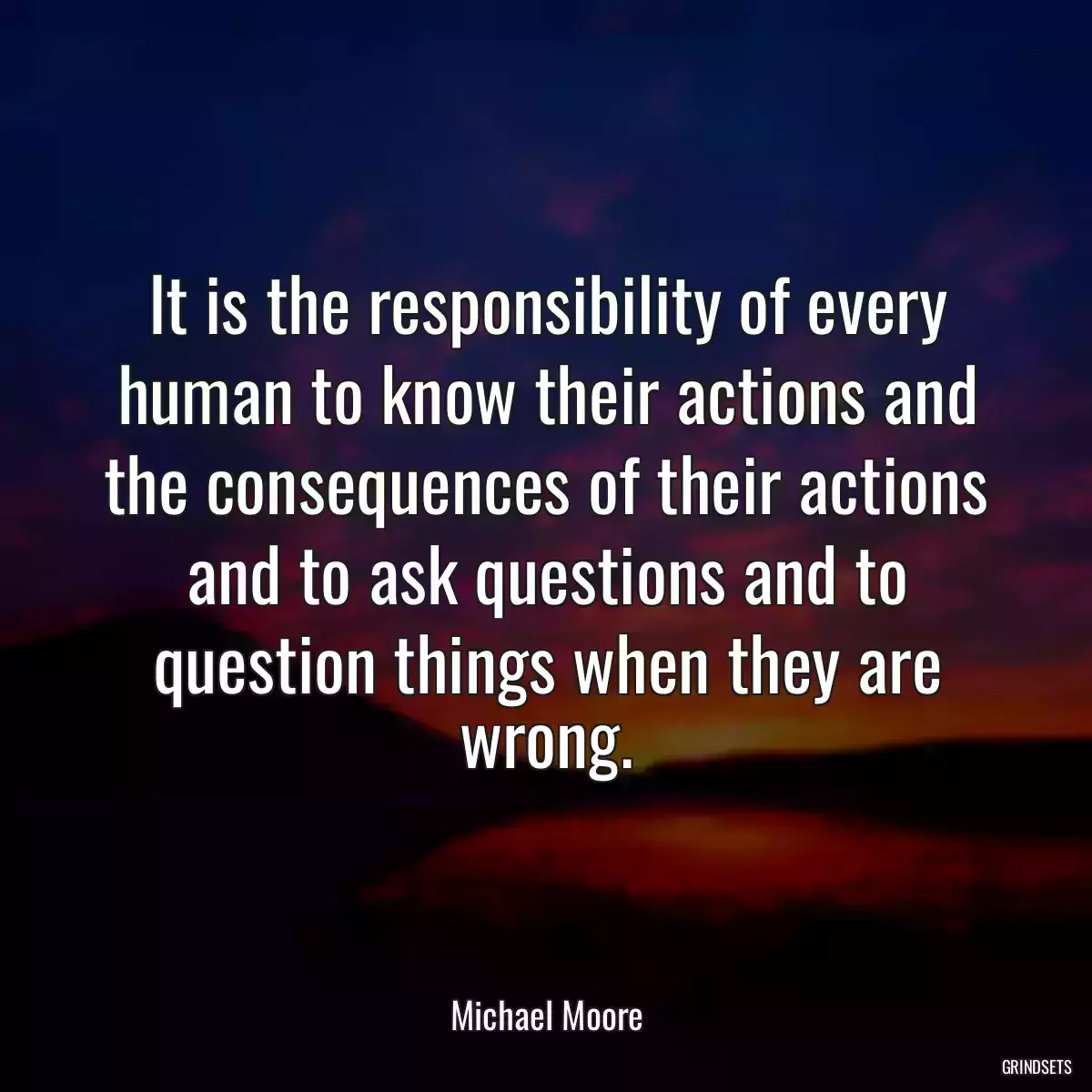 It is the responsibility of every human to know their actions and the consequences of their actions and to ask questions and to question things when they are wrong.