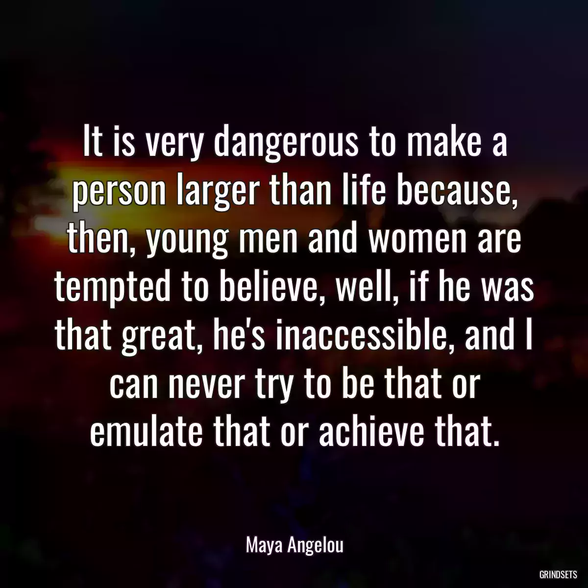 It is very dangerous to make a person larger than life because, then, young men and women are tempted to believe, well, if he was that great, he\'s inaccessible, and I can never try to be that or emulate that or achieve that.