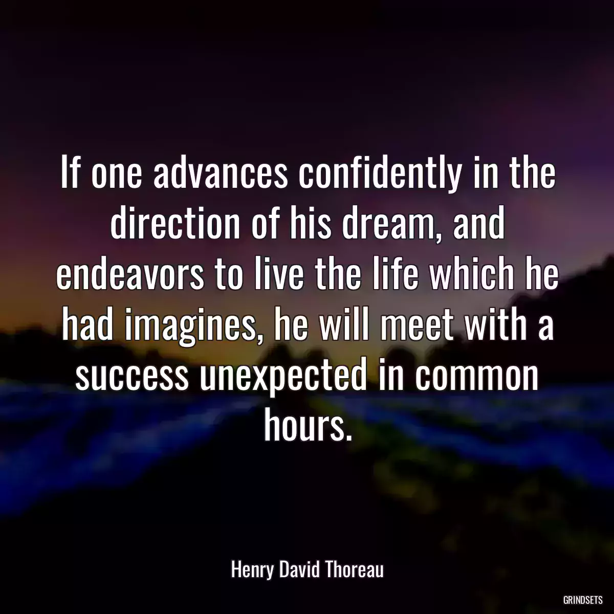 If one advances confidently in the direction of his dream, and endeavors to live the life which he had imagines, he will meet with a success unexpected in common hours.