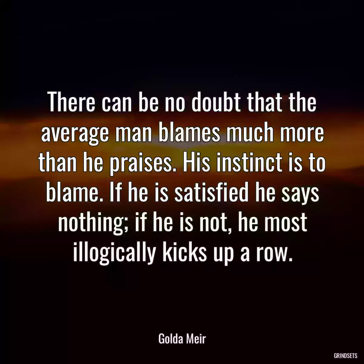 There can be no doubt that the average man blames much more than he praises. His instinct is to blame. If he is satisfied he says nothing; if he is not, he most illogically kicks up a row.