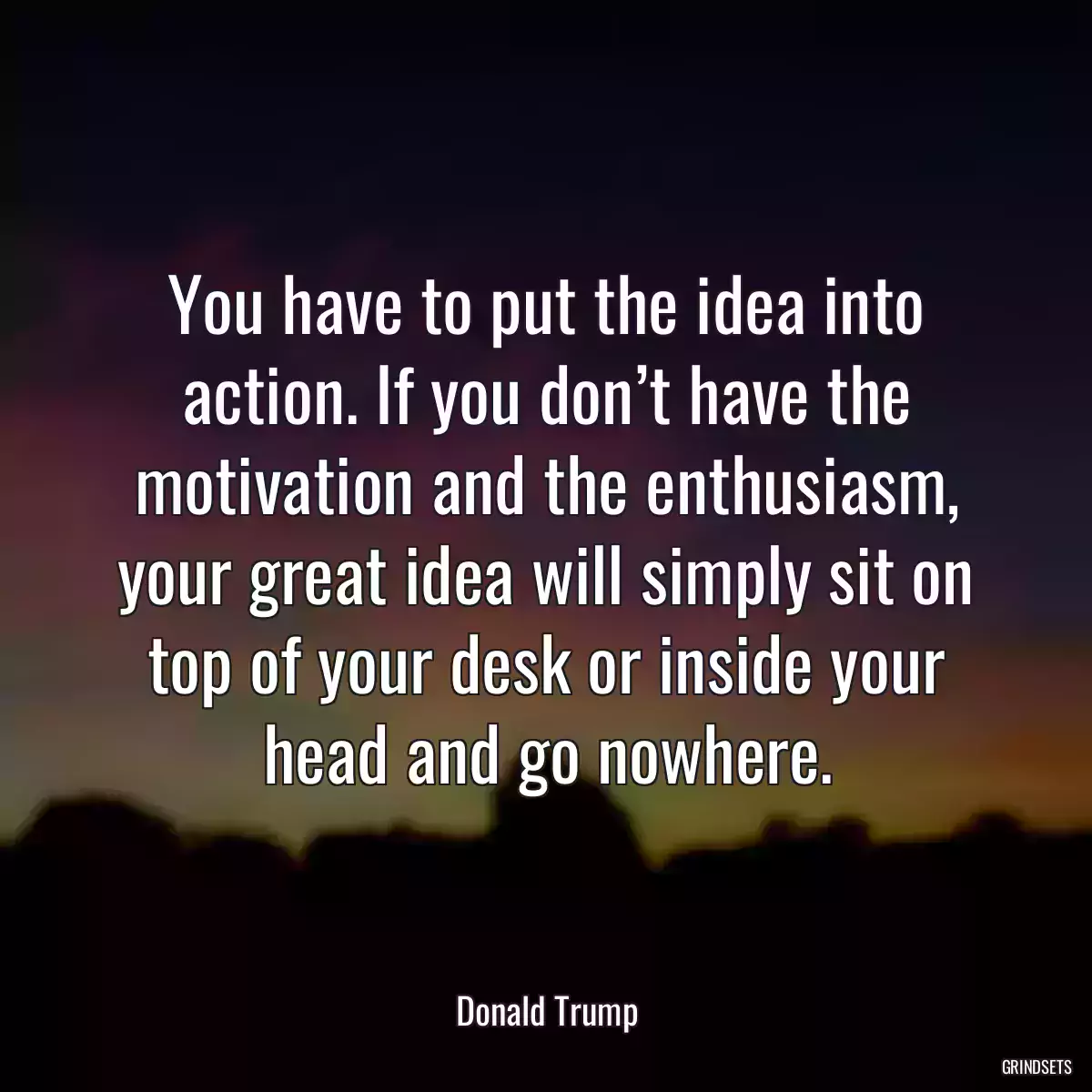 You have to put the idea into action. If you don’t have the motivation and the enthusiasm, your great idea will simply sit on top of your desk or inside your head and go nowhere.