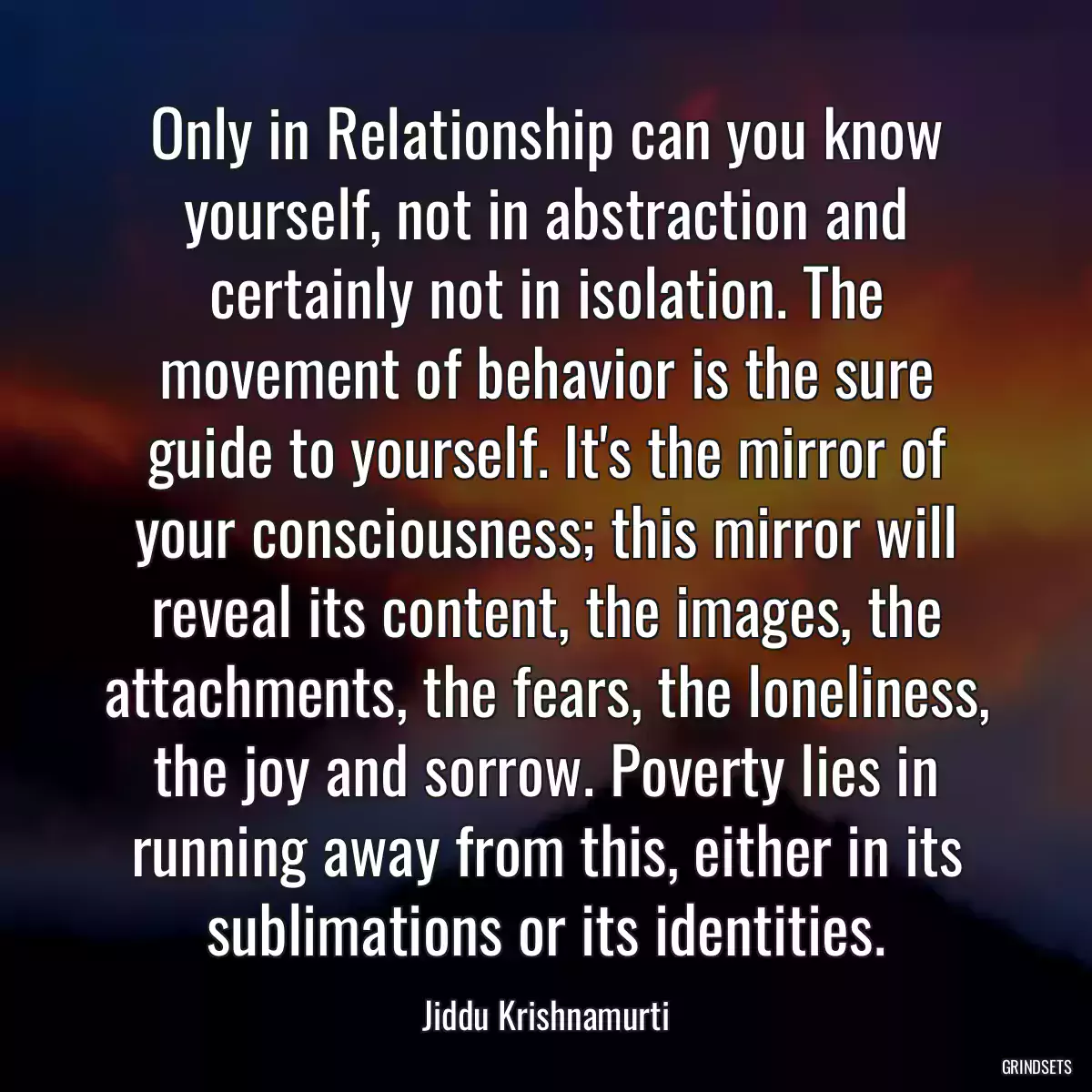 Only in Relationship can you know yourself, not in abstraction and certainly not in isolation. The movement of behavior is the sure guide to yourself. It\'s the mirror of your consciousness; this mirror will reveal its content, the images, the attachments, the fears, the loneliness, the joy and sorrow. Poverty lies in running away from this, either in its sublimations or its identities.