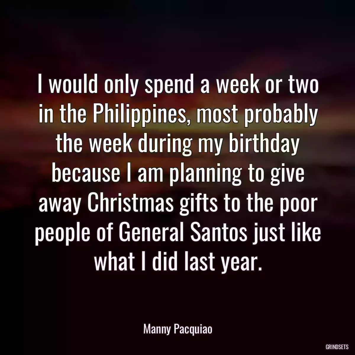 I would only spend a week or two in the Philippines, most probably the week during my birthday because I am planning to give away Christmas gifts to the poor people of General Santos just like what I did last year.