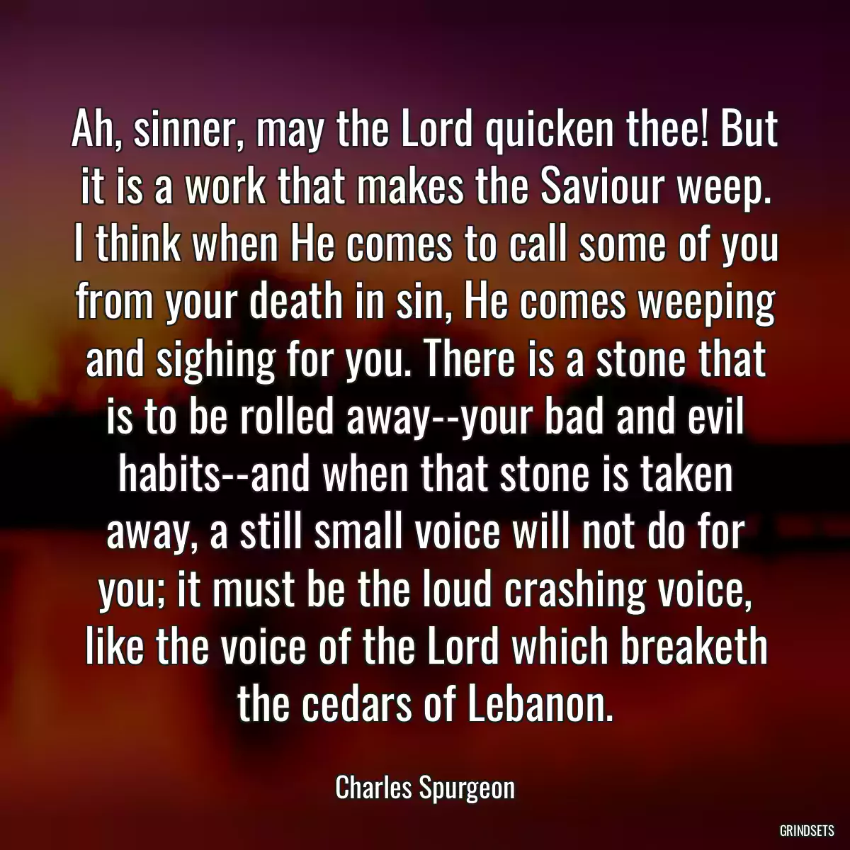 Ah, sinner, may the Lord quicken thee! But it is a work that makes the Saviour weep. I think when He comes to call some of you from your death in sin, He comes weeping and sighing for you. There is a stone that is to be rolled away--your bad and evil habits--and when that stone is taken away, a still small voice will not do for you; it must be the loud crashing voice, like the voice of the Lord which breaketh the cedars of Lebanon.