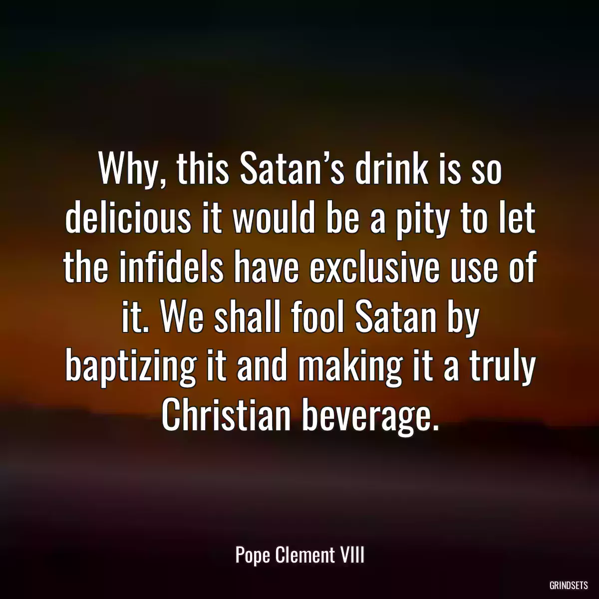 Why, this Satan’s drink is so delicious it would be a pity to let the infidels have exclusive use of it. We shall fool Satan by baptizing it and making it a truly Christian beverage.