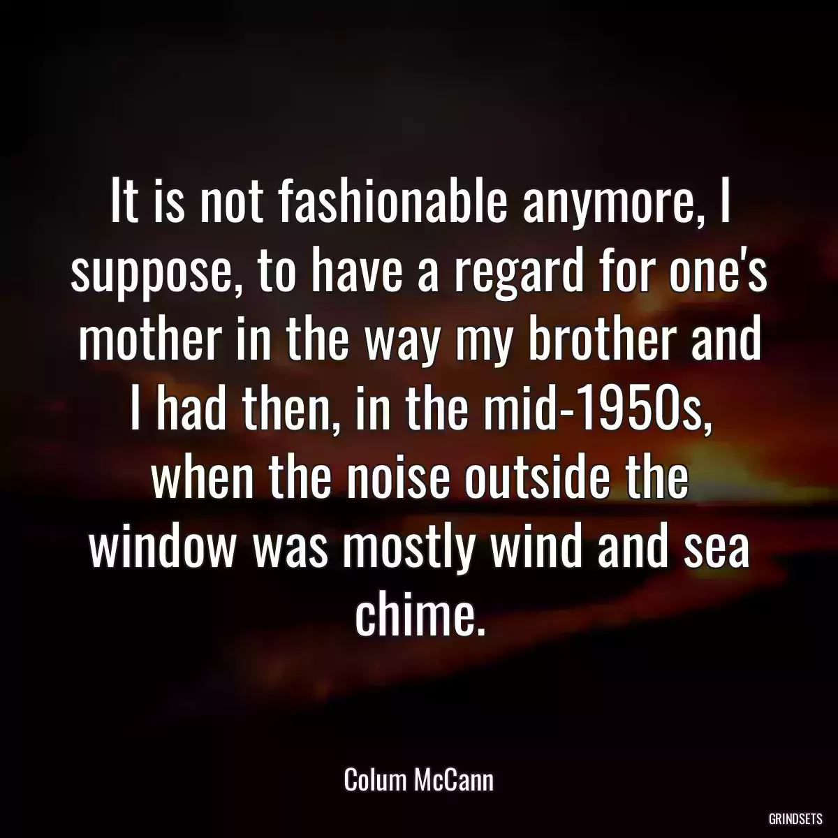 It is not fashionable anymore, I suppose, to have a regard for one\'s mother in the way my brother and I had then, in the mid-1950s, when the noise outside the window was mostly wind and sea chime.