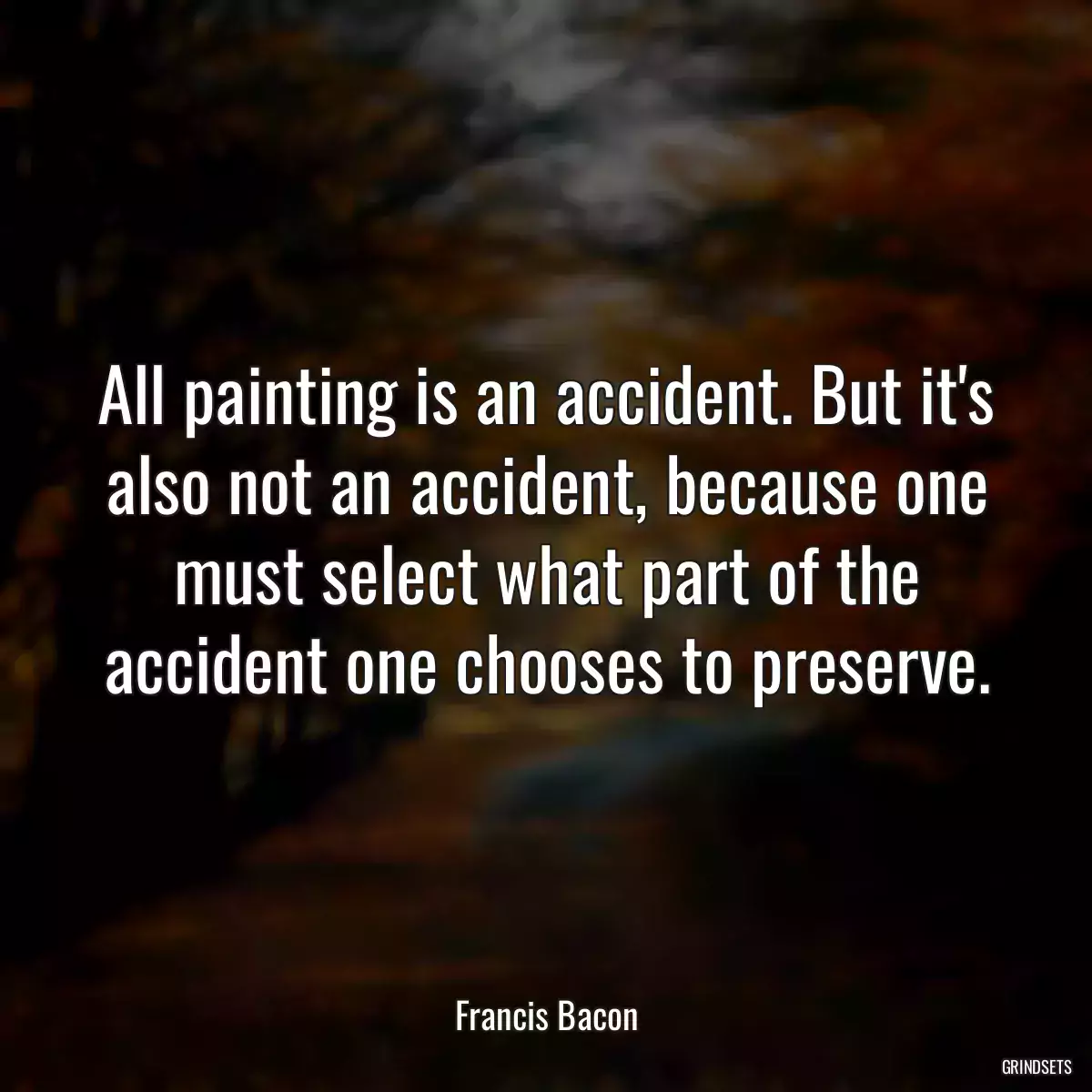 All painting is an accident. But it\'s also not an accident, because one must select what part of the accident one chooses to preserve.