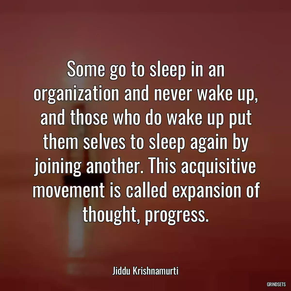 Some go to sleep in an organization and never wake up, and those who do wake up put them selves to sleep again by joining another. This acquisitive movement is called expansion of thought, progress.