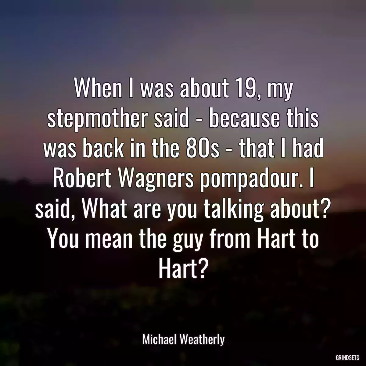 When I was about 19, my stepmother said - because this was back in the 80s - that I had Robert Wagners pompadour. I said, What are you talking about? You mean the guy from Hart to Hart?