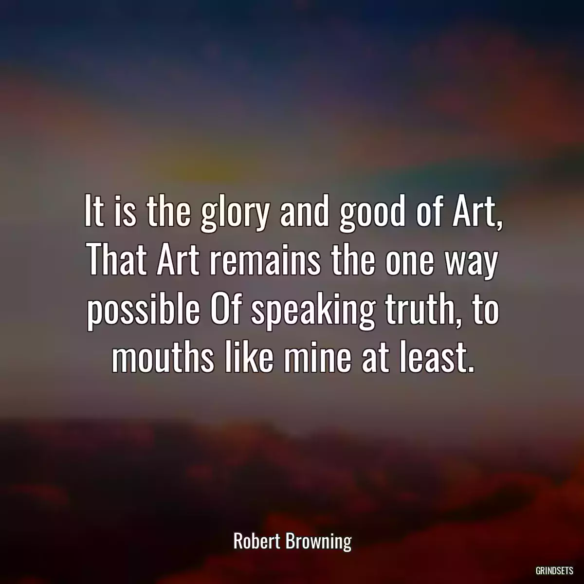 It is the glory and good of Art, That Art remains the one way possible Of speaking truth, to mouths like mine at least.