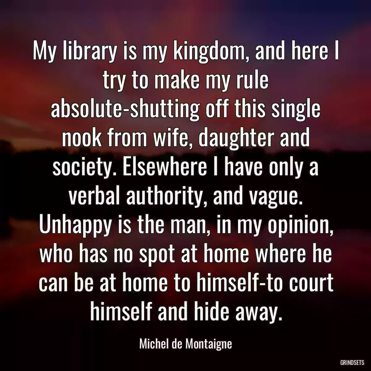 My library is my kingdom, and here I try to make my rule absolute-shutting off this single nook from wife, daughter and society. Elsewhere I have only a verbal authority, and vague. Unhappy is the man, in my opinion, who has no spot at home where he can be at home to himself-to court himself and hide away.