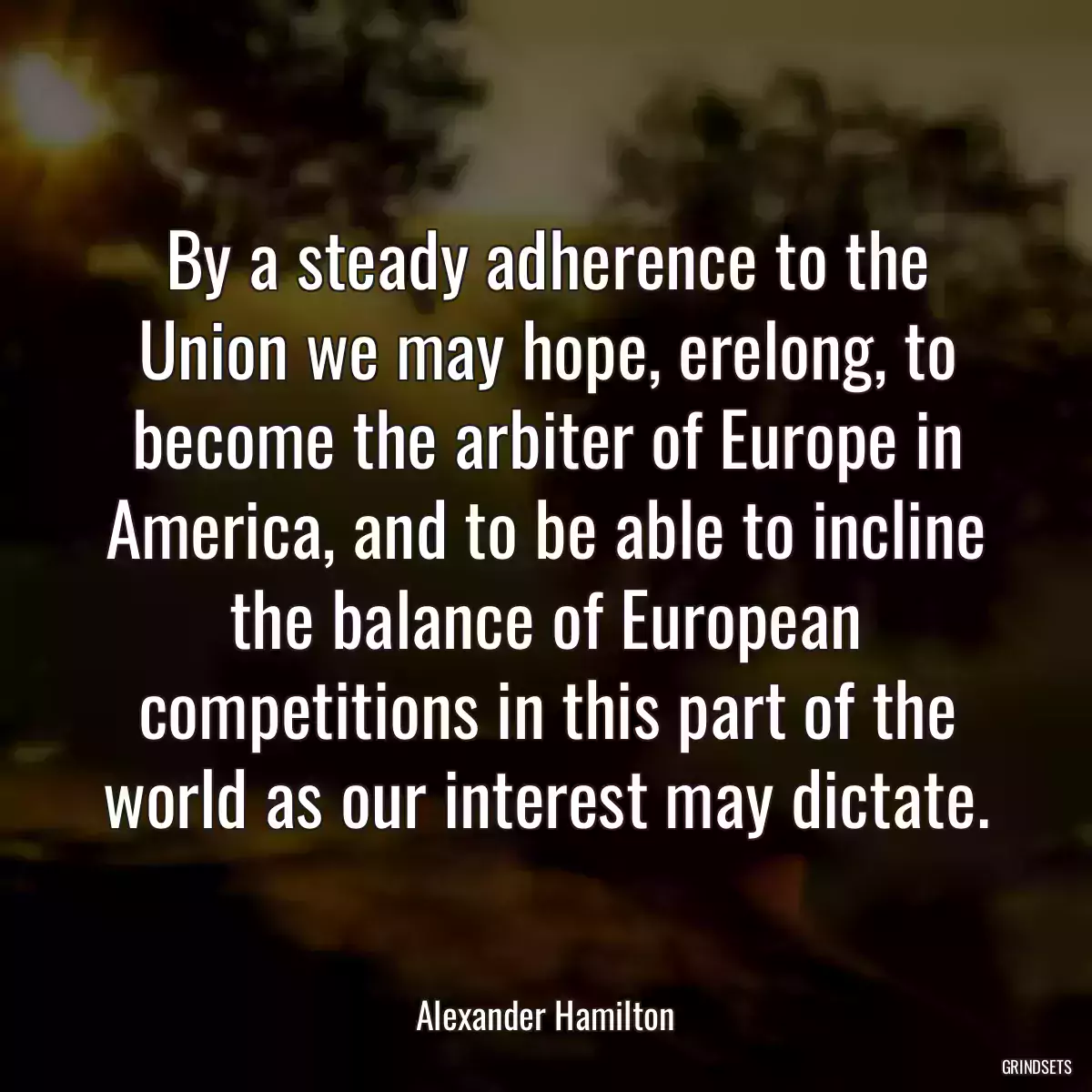 By a steady adherence to the Union we may hope, erelong, to become the arbiter of Europe in America, and to be able to incline the balance of European competitions in this part of the world as our interest may dictate.