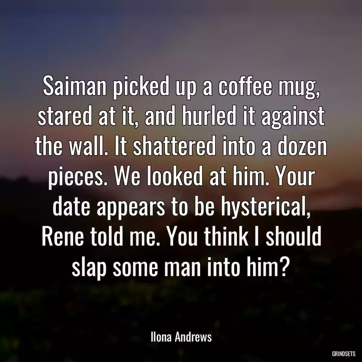 Saiman picked up a coffee mug, stared at it, and hurled it against the wall. It shattered into a dozen pieces. We looked at him. Your date appears to be hysterical, Rene told me. You think I should slap some man into him?