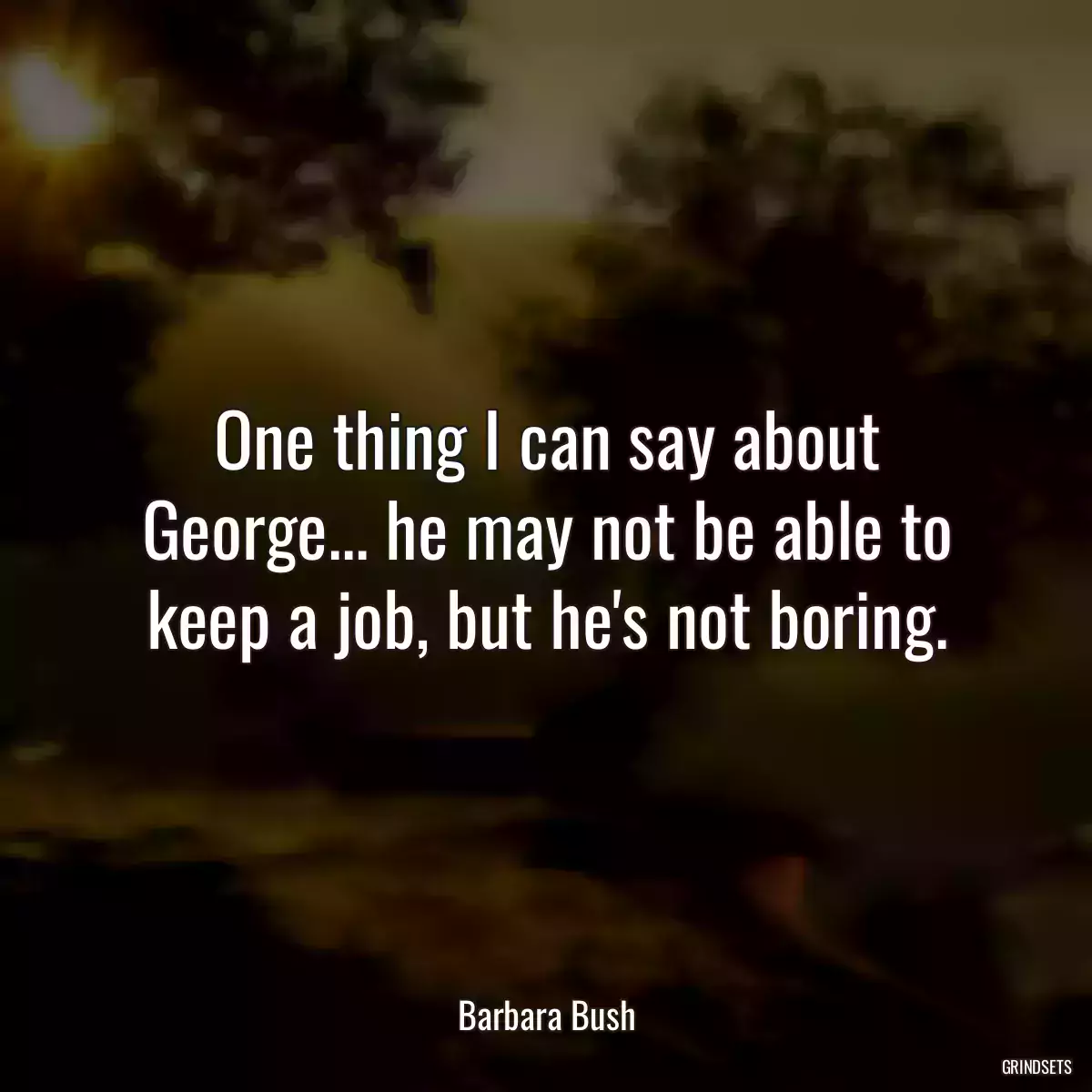 One thing I can say about George... he may not be able to keep a job, but he\'s not boring.