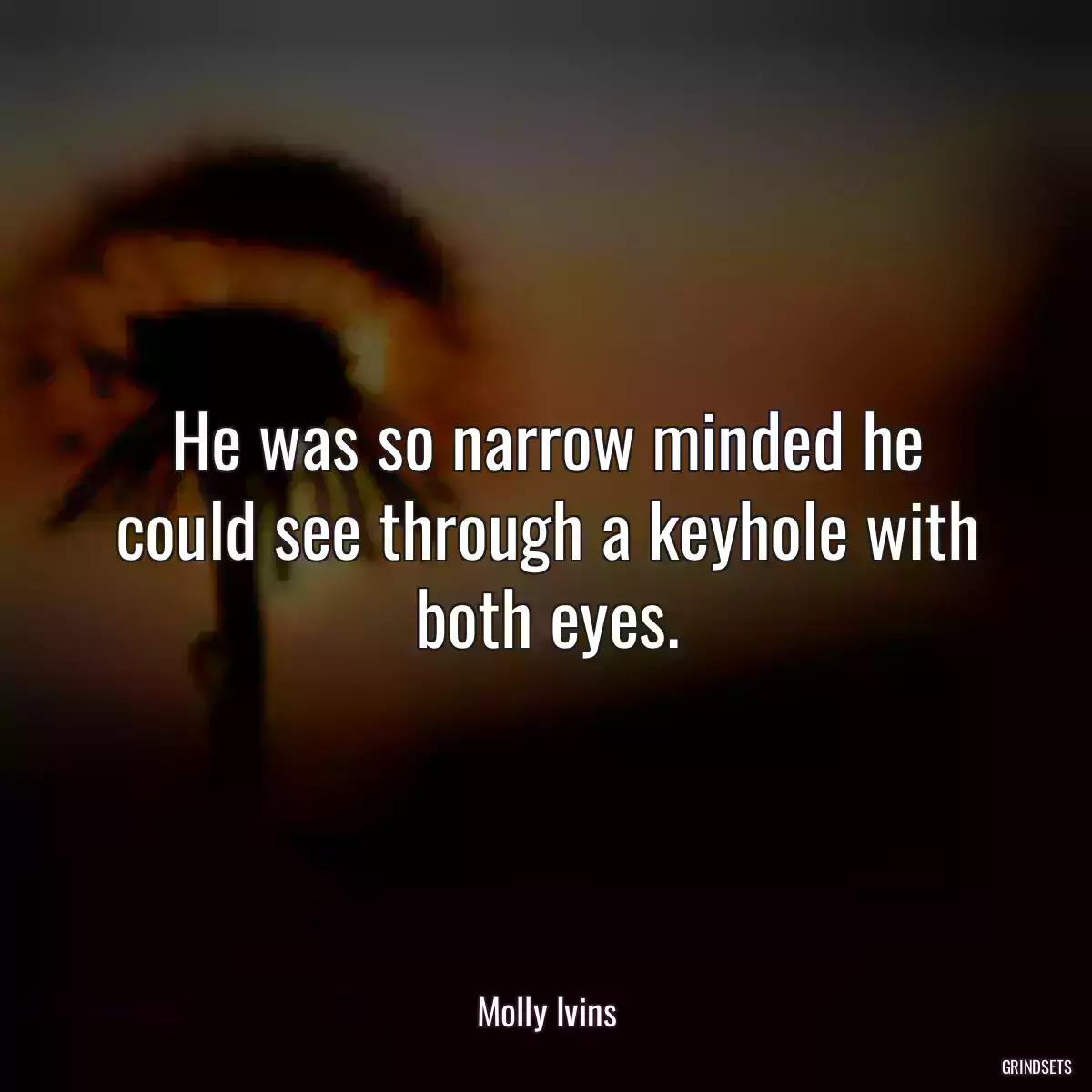 He was so narrow minded he could see through a keyhole with both eyes.