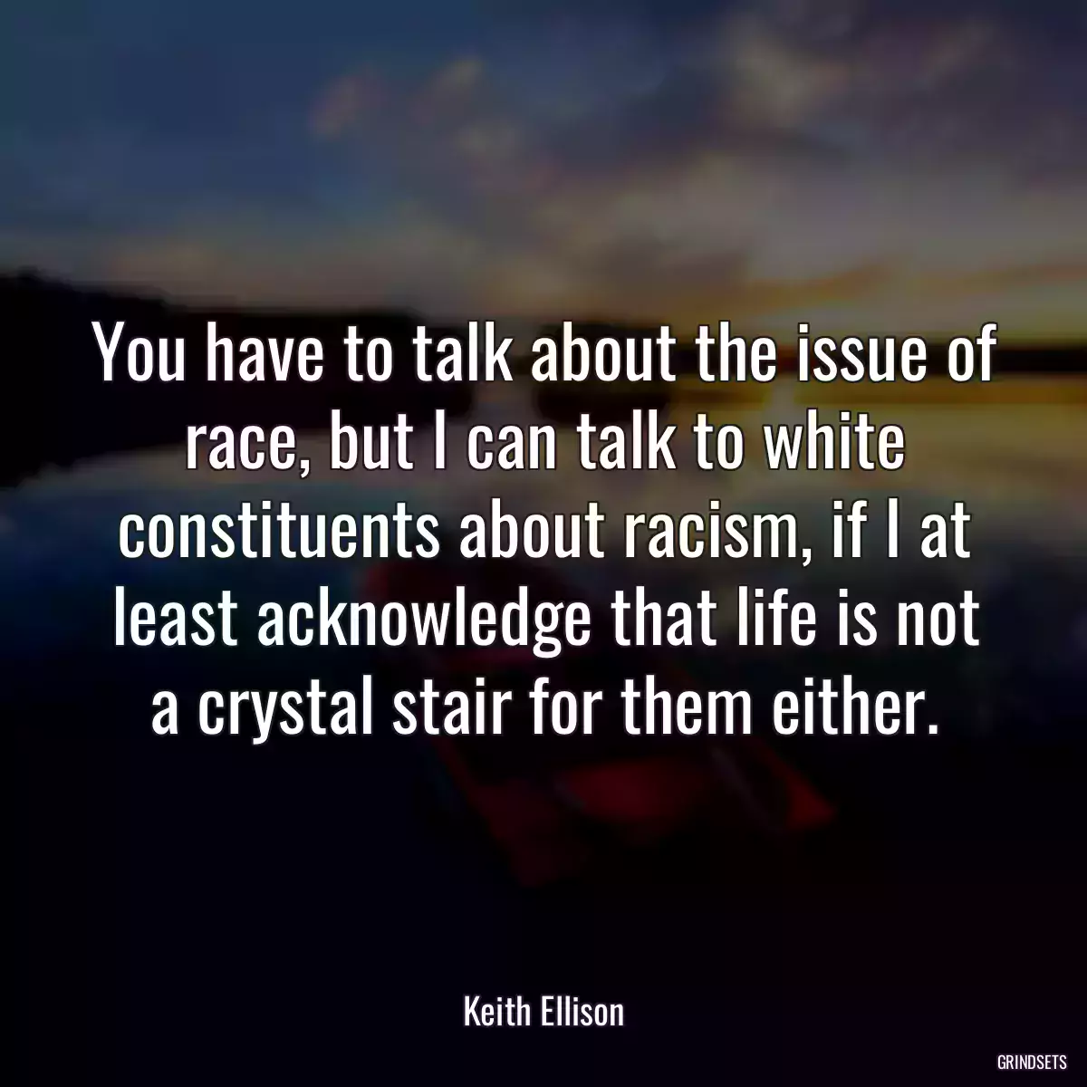 You have to talk about the issue of race, but I can talk to white constituents about racism, if I at least acknowledge that life is not a crystal stair for them either.