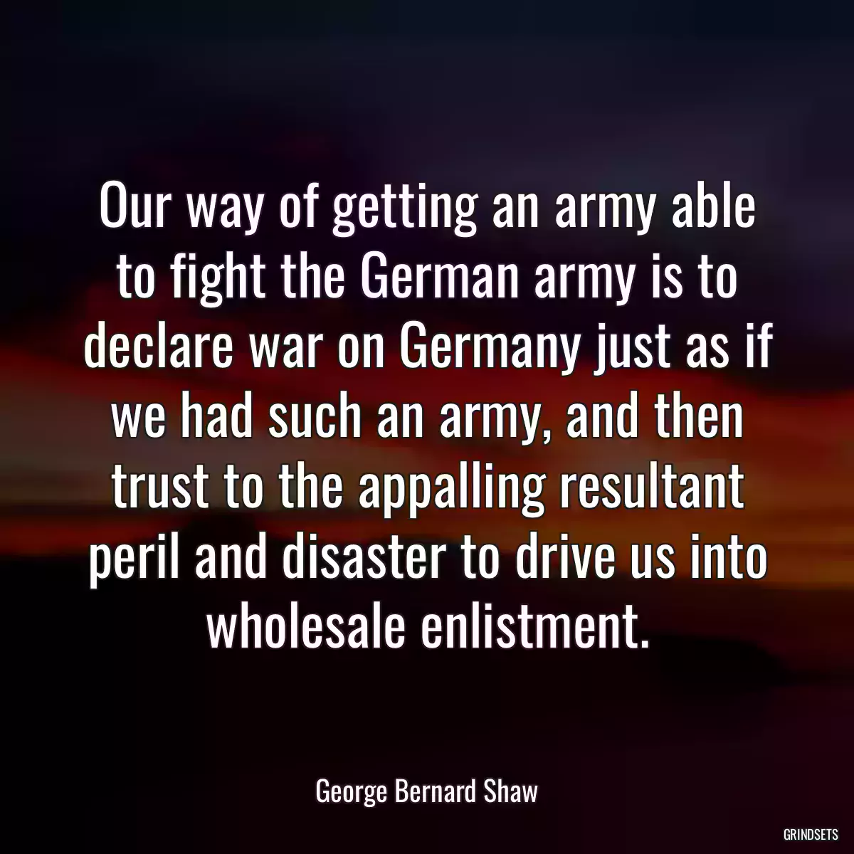 Our way of getting an army able to fight the German army is to declare war on Germany just as if we had such an army, and then trust to the appalling resultant peril and disaster to drive us into wholesale enlistment.