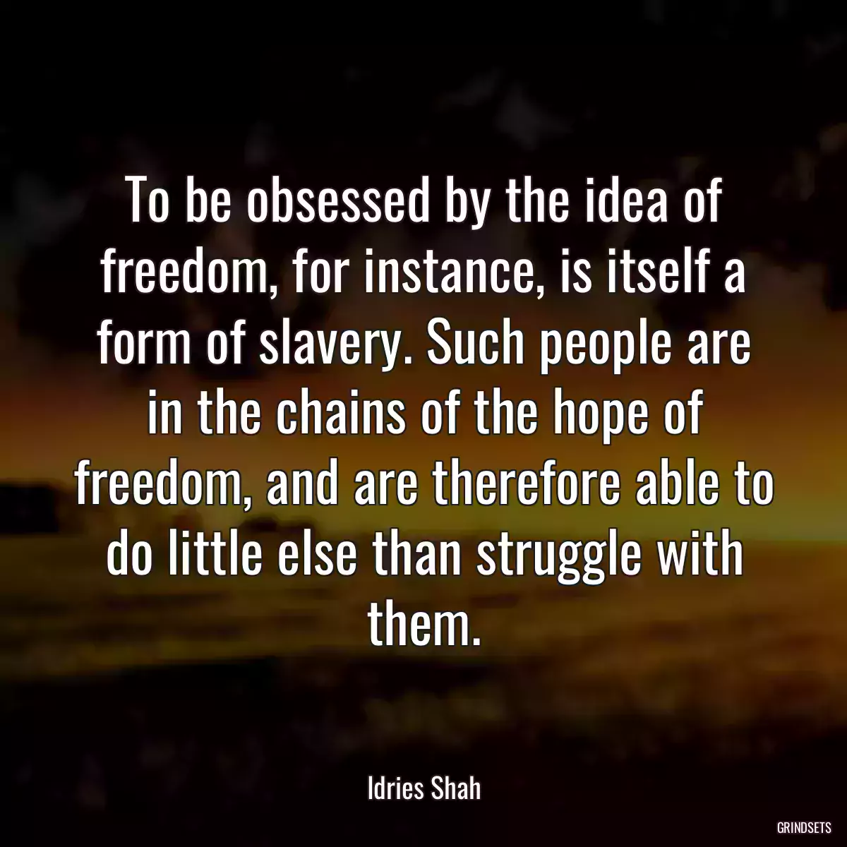 To be obsessed by the idea of freedom, for instance, is itself a form of slavery. Such people are in the chains of the hope of freedom, and are therefore able to do little else than struggle with them.