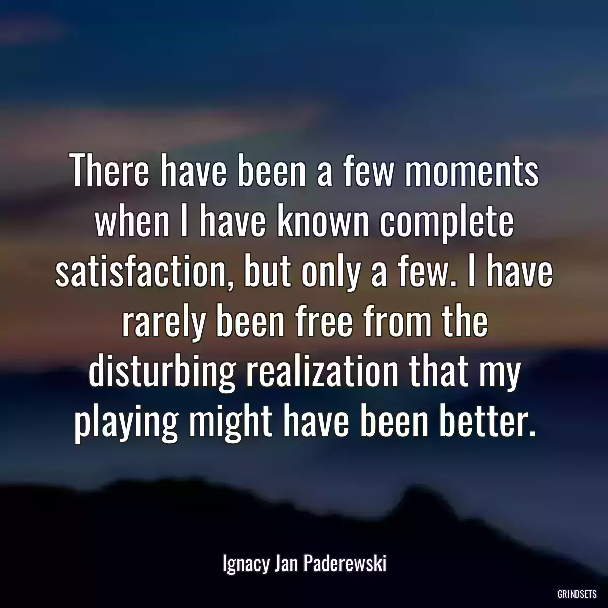 There have been a few moments when I have known complete satisfaction, but only a few. I have rarely been free from the disturbing realization that my playing might have been better.