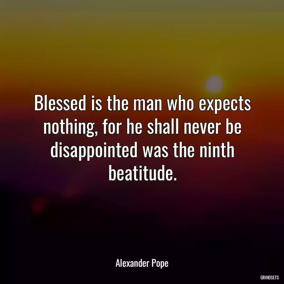 Blessed is the man who expects nothing, for he shall never be disappointed was the ninth beatitude.