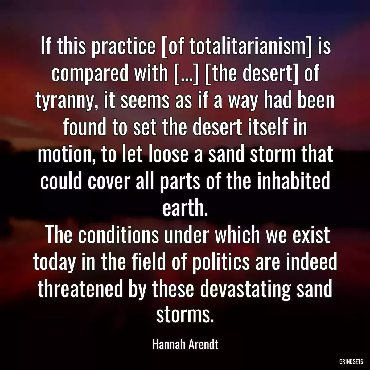 If this practice [of totalitarianism] is compared with […] [the desert] of tyranny, it seems as if a way had been found to set the desert itself in motion, to let loose a sand storm that could cover all parts of the inhabited earth.
 The conditions under which we exist today in the field of politics are indeed threatened by these devastating sand storms.