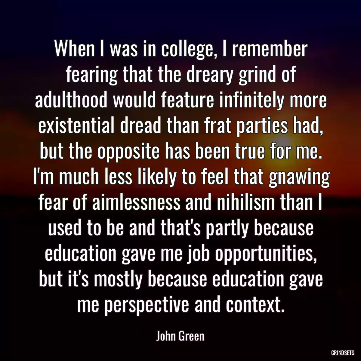 When I was in college, I remember fearing that the dreary grind of adulthood would feature infinitely more existential dread than frat parties had, but the opposite has been true for me. I\'m much less likely to feel that gnawing fear of aimlessness and nihilism than I used to be and that\'s partly because education gave me job opportunities, but it\'s mostly because education gave me perspective and context.