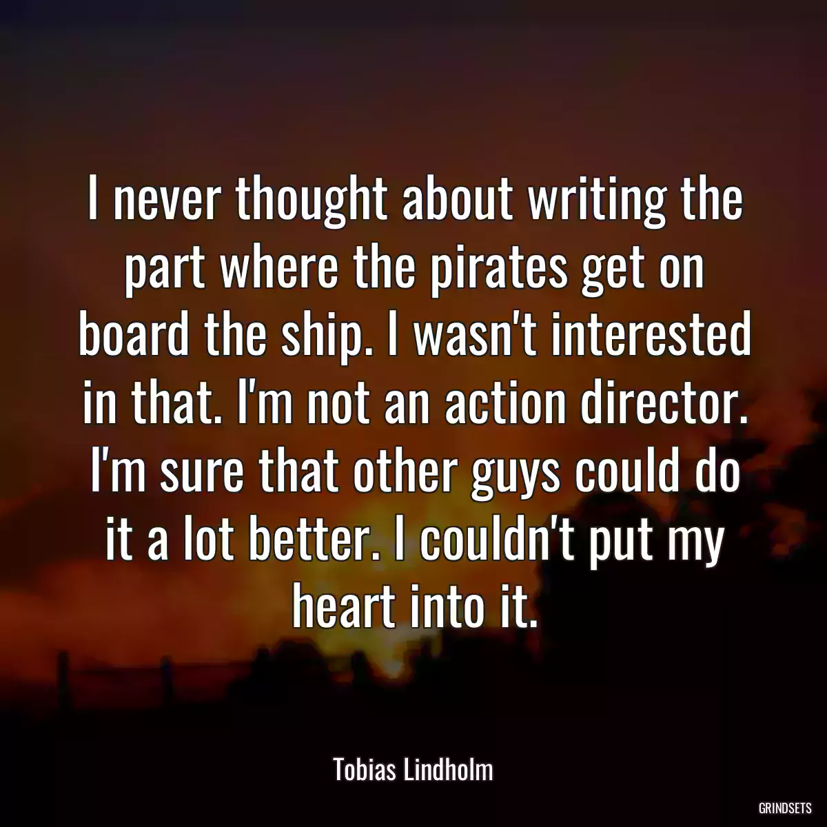 I never thought about writing the part where the pirates get on board the ship. I wasn\'t interested in that. I\'m not an action director. I\'m sure that other guys could do it a lot better. I couldn\'t put my heart into it.