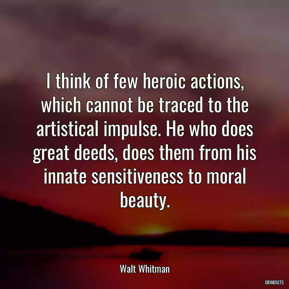 I think of few heroic actions, which cannot be traced to the artistical impulse. He who does great deeds, does them from his innate sensitiveness to moral beauty.