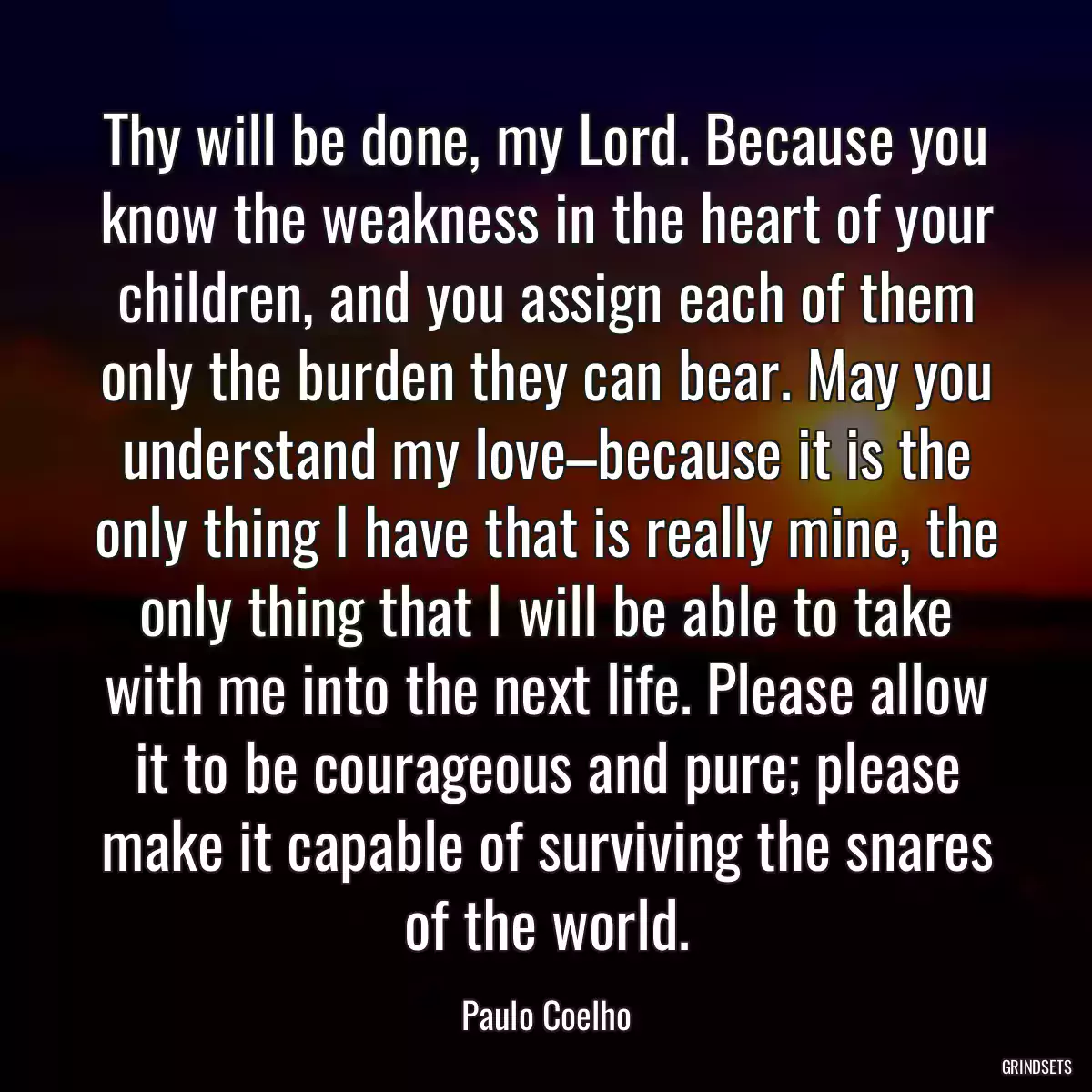 Thy will be done, my Lord. Because you know the weakness in the heart of your children, and you assign each of them only the burden they can bear. May you understand my love–because it is the only thing I have that is really mine, the only thing that I will be able to take with me into the next life. Please allow it to be courageous and pure; please make it capable of surviving the snares of the world.