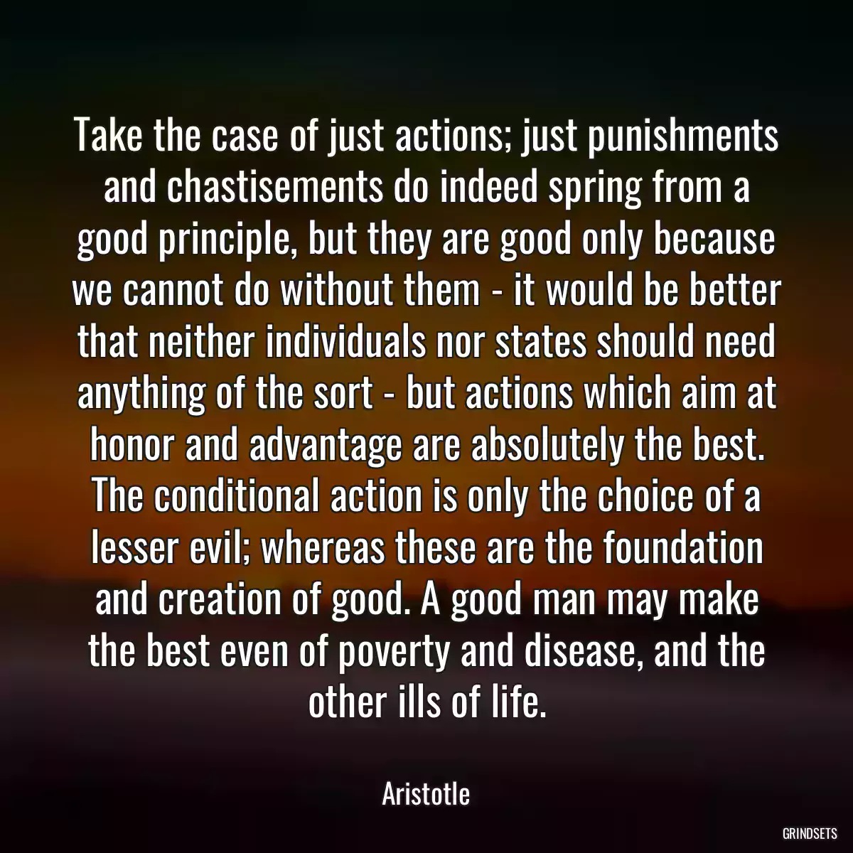 Take the case of just actions; just punishments and chastisements do indeed spring from a good principle, but they are good only because we cannot do without them - it would be better that neither individuals nor states should need anything of the sort - but actions which aim at honor and advantage are absolutely the best. The conditional action is only the choice of a lesser evil; whereas these are the foundation and creation of good. A good man may make the best even of poverty and disease, and the other ills of life.