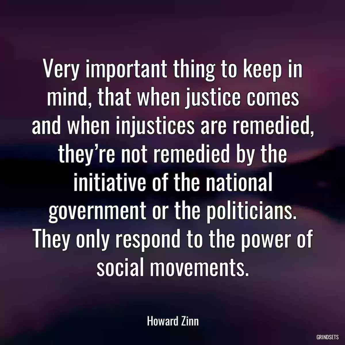 Very important thing to keep in mind, that when justice comes and when injustices are remedied, they’re not remedied by the initiative of the national government or the politicians. They only respond to the power of social movements.