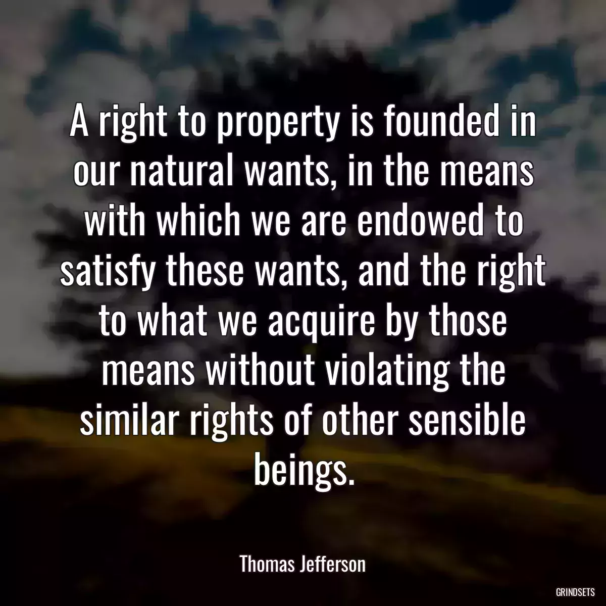 A right to property is founded in our natural wants, in the means with which we are endowed to satisfy these wants, and the right to what we acquire by those means without violating the similar rights of other sensible beings.