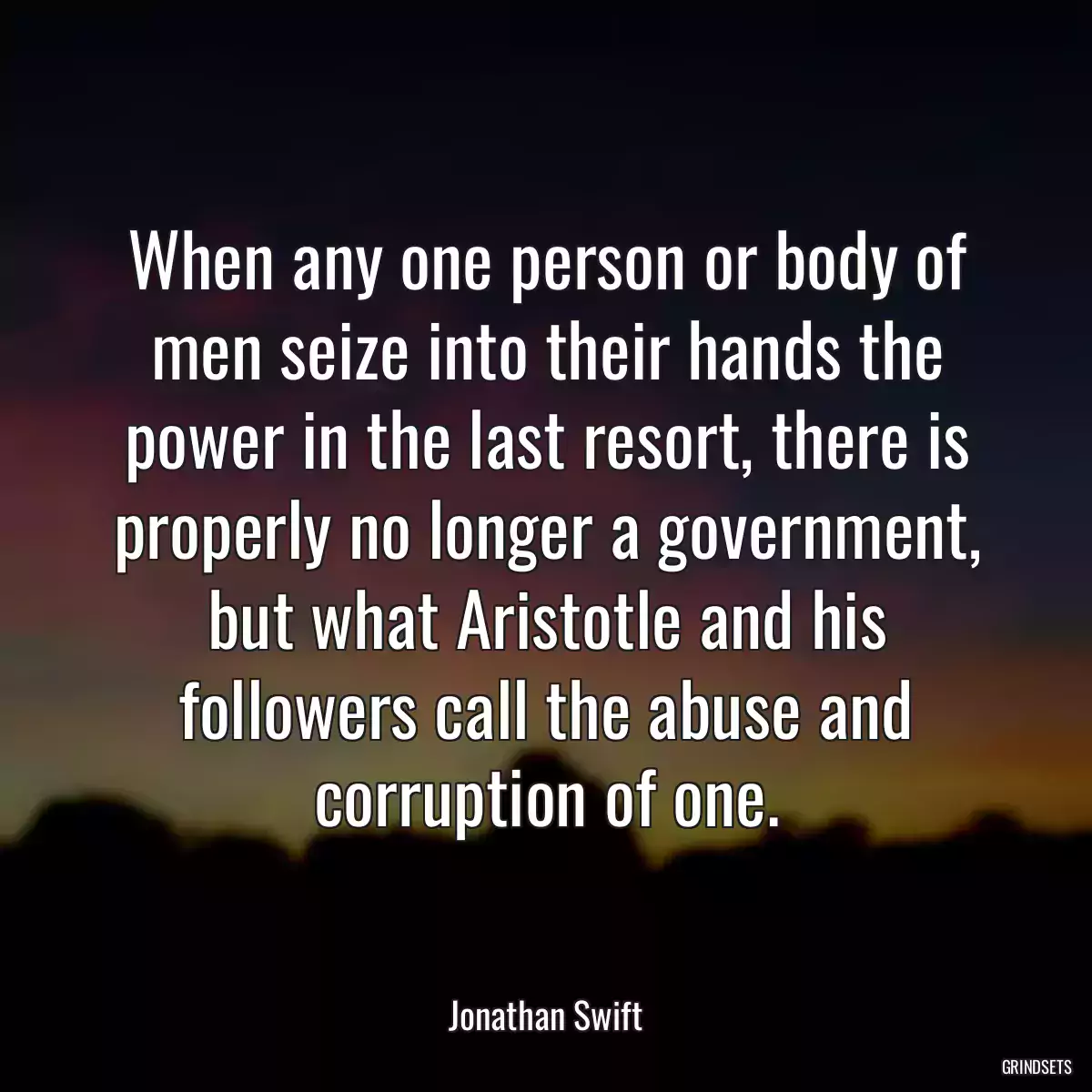 When any one person or body of men seize into their hands the power in the last resort, there is properly no longer a government, but what Aristotle and his followers call the abuse and corruption of one.