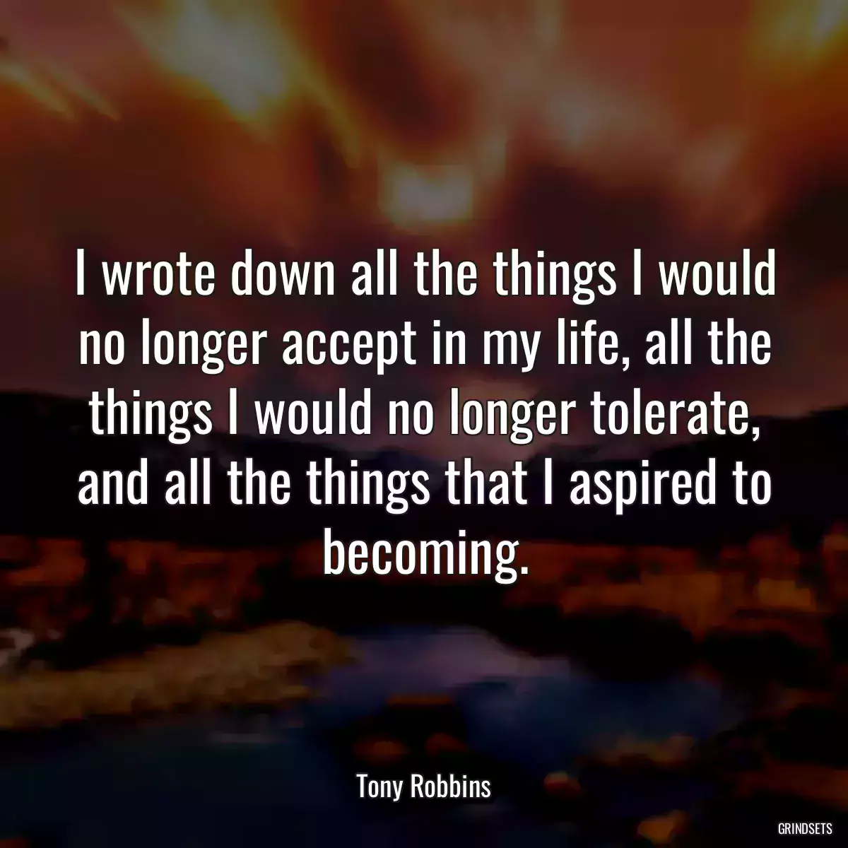 I wrote down all the things I would no longer accept in my life, all the things I would no longer tolerate, and all the things that I aspired to becoming.