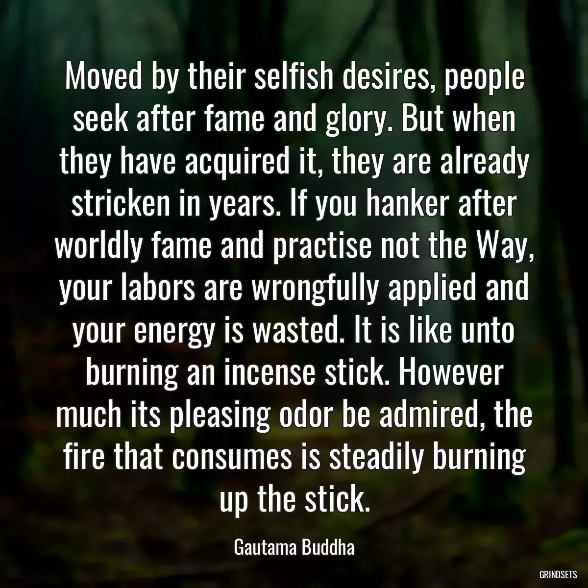 Moved by their selfish desires, people seek after fame and glory. But when they have acquired it, they are already stricken in years. If you hanker after worldly fame and practise not the Way, your labors are wrongfully applied and your energy is wasted. It is like unto burning an incense stick. However much its pleasing odor be admired, the fire that consumes is steadily burning up the stick.