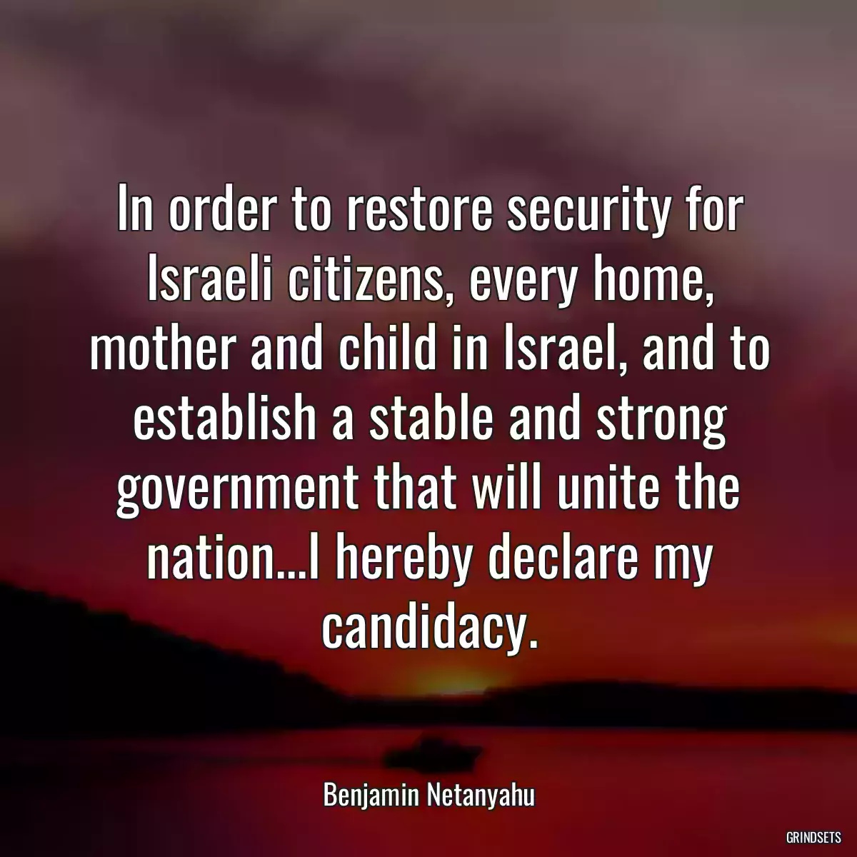 In order to restore security for Israeli citizens, every home, mother and child in Israel, and to establish a stable and strong government that will unite the nation...I hereby declare my candidacy.