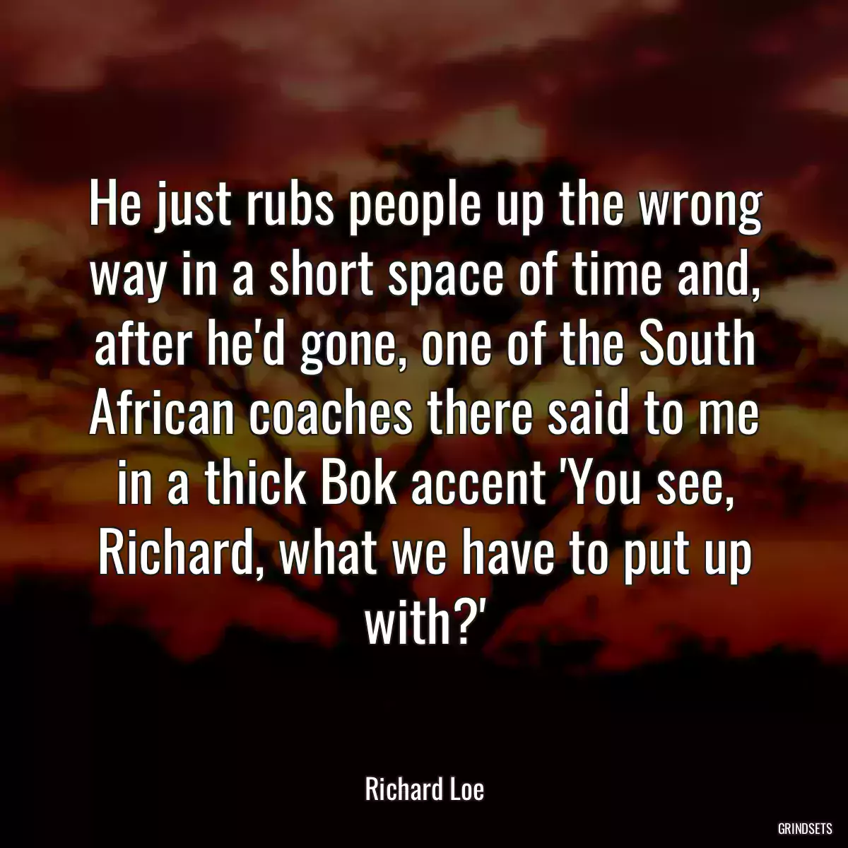 He just rubs people up the wrong way in a short space of time and, after he\'d gone, one of the South African coaches there said to me in a thick Bok accent \'You see, Richard, what we have to put up with?\'