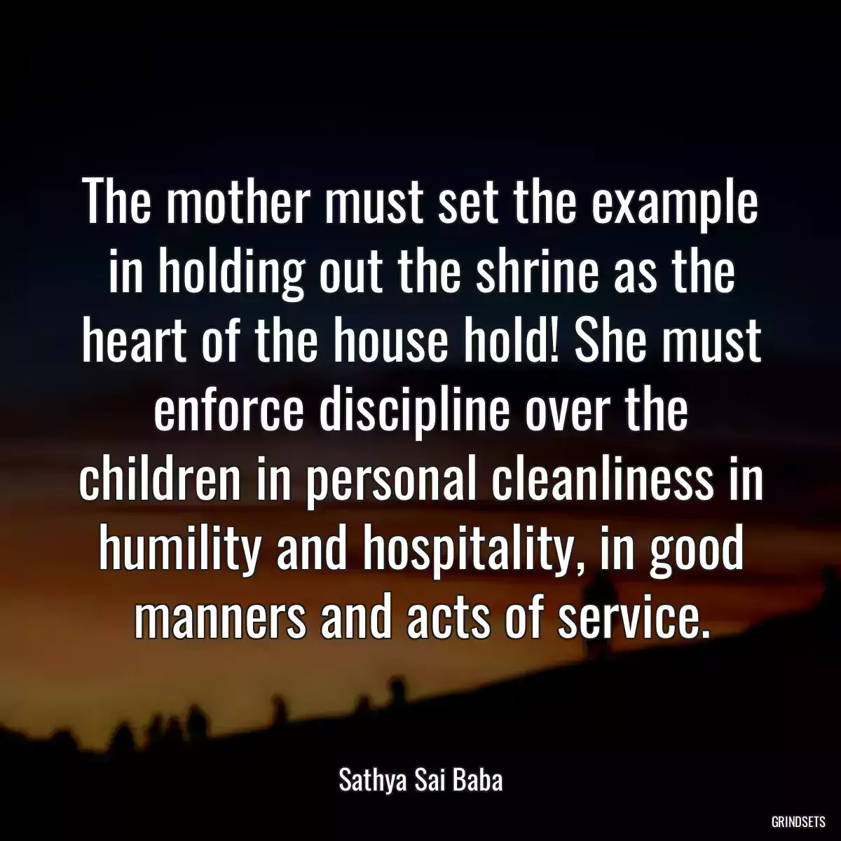 The mother must set the example in holding out the shrine as the heart of the house hold! She must enforce discipline over the children in personal cleanliness in humility and hospitality, in good manners and acts of service.