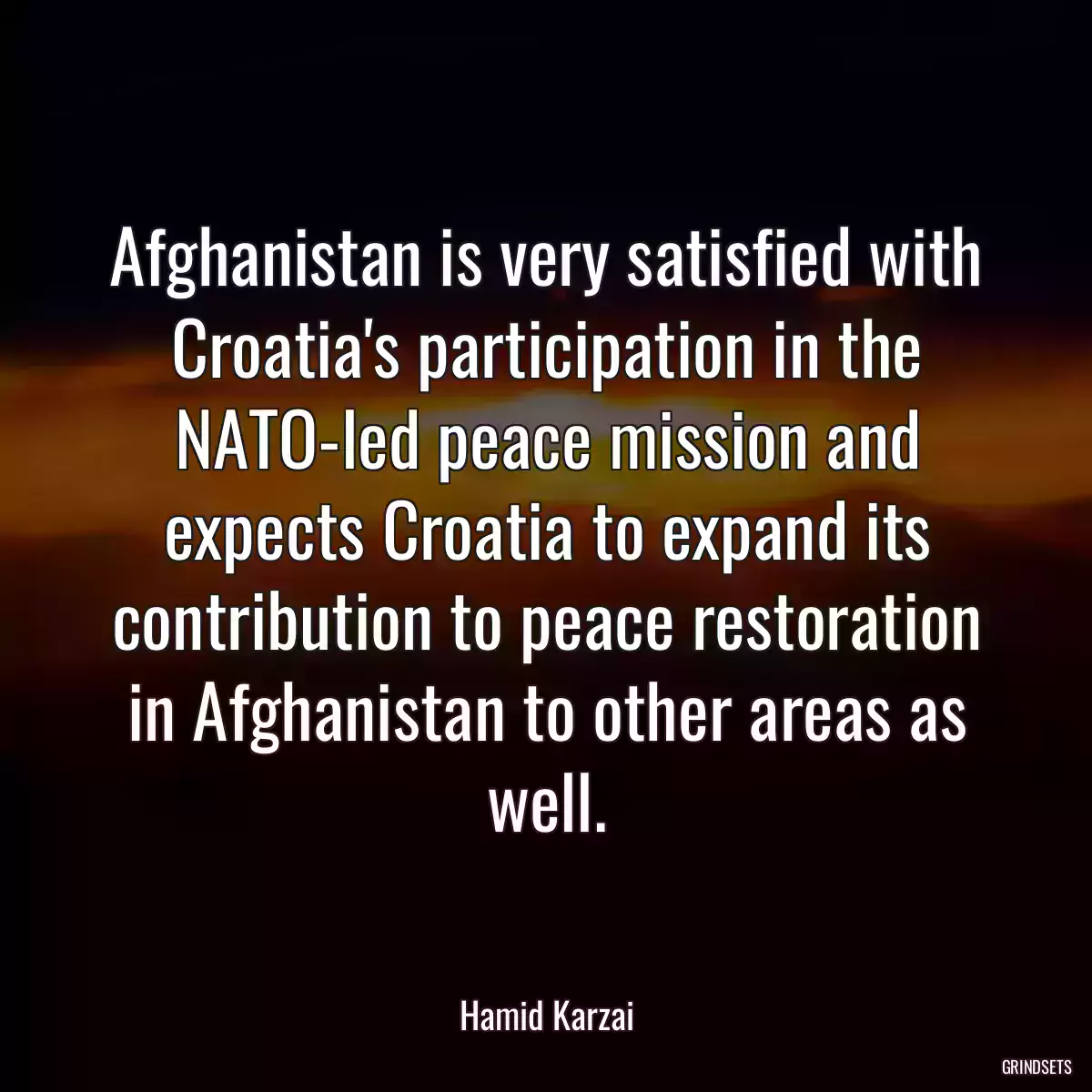 Afghanistan is very satisfied with Croatia\'s participation in the NATO-led peace mission and expects Croatia to expand its contribution to peace restoration in Afghanistan to other areas as well.