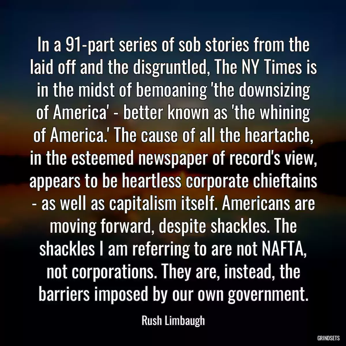 In a 91-part series of sob stories from the laid off and the disgruntled, The NY Times is in the midst of bemoaning \'the downsizing of America\' - better known as \'the whining of America.\' The cause of all the heartache, in the esteemed newspaper of record\'s view, appears to be heartless corporate chieftains - as well as capitalism itself. Americans are moving forward, despite shackles. The shackles I am referring to are not NAFTA, not corporations. They are, instead, the barriers imposed by our own government.