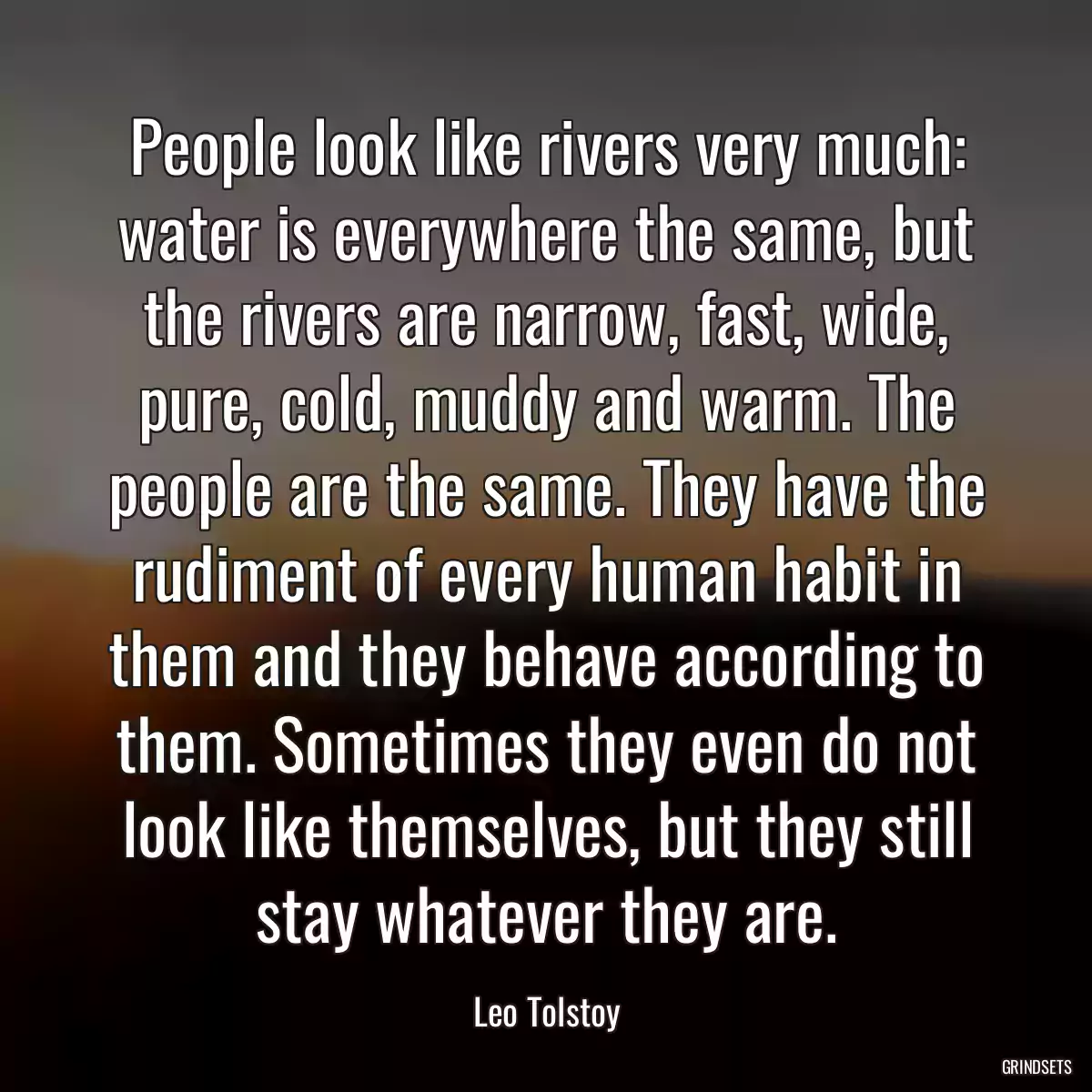 People look like rivers very much: water is everywhere the same, but the rivers are narrow, fast, wide, pure, cold, muddy and warm. The people are the same. They have the rudiment of every human habit in them and they behave according to them. Sometimes they even do not look like themselves, but they still stay whatever they are.