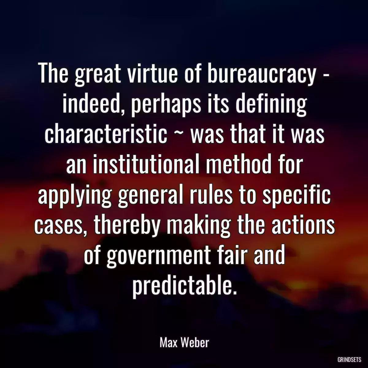 The great virtue of bureaucracy - indeed, perhaps its defining characteristic ~ was that it was an institutional method for applying general rules to specific cases, thereby making the actions of government fair and predictable.