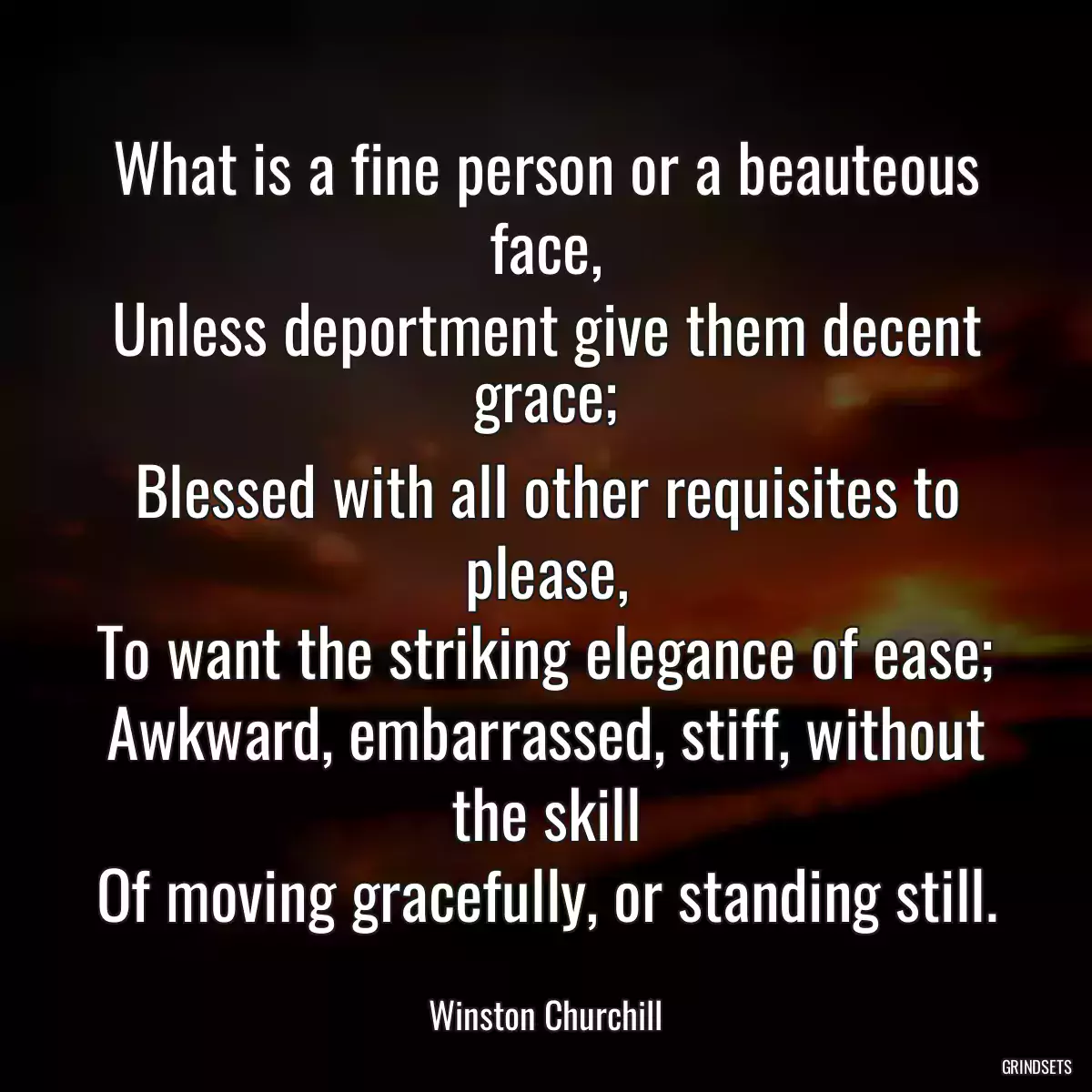 What is a fine person or a beauteous face,
Unless deportment give them decent grace;
Blessed with all other requisites to please,
To want the striking elegance of ease;
Awkward, embarrassed, stiff, without the skill
Of moving gracefully, or standing still.