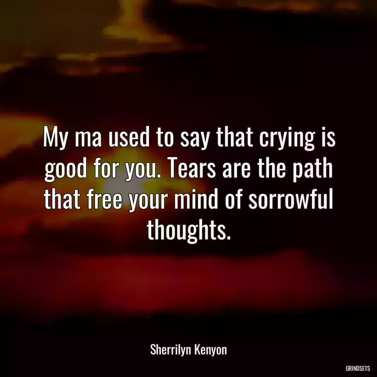 My ma used to say that crying is good for you. Tears are the path that free your mind of sorrowful thoughts.