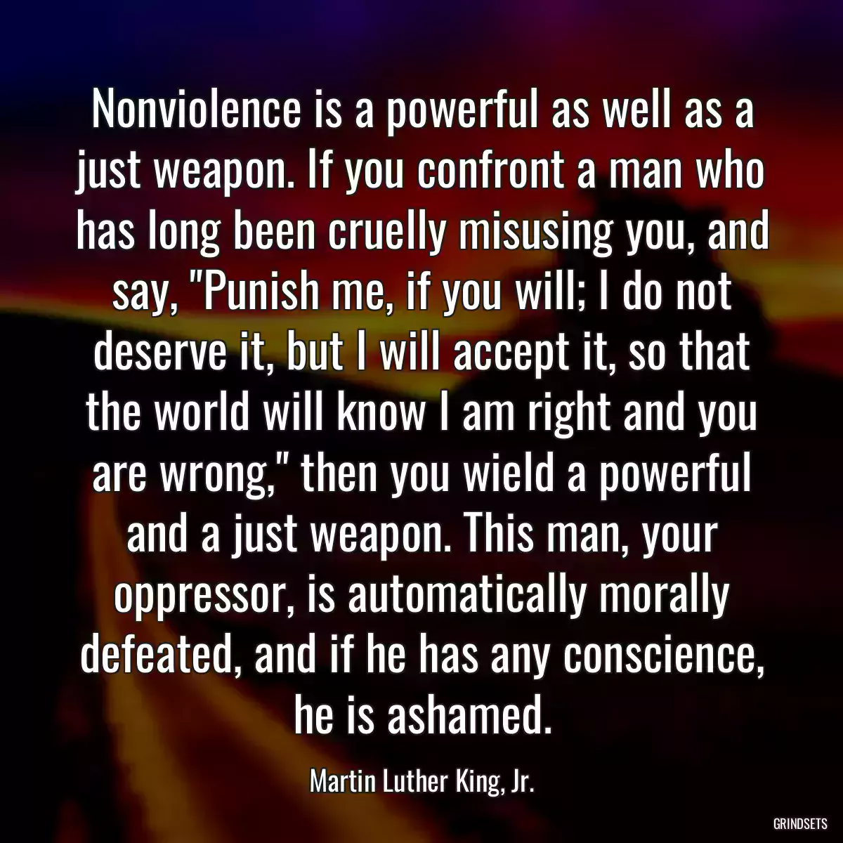 Nonviolence is a powerful as well as a just weapon. If you confront a man who has long been cruelly misusing you, and say, \