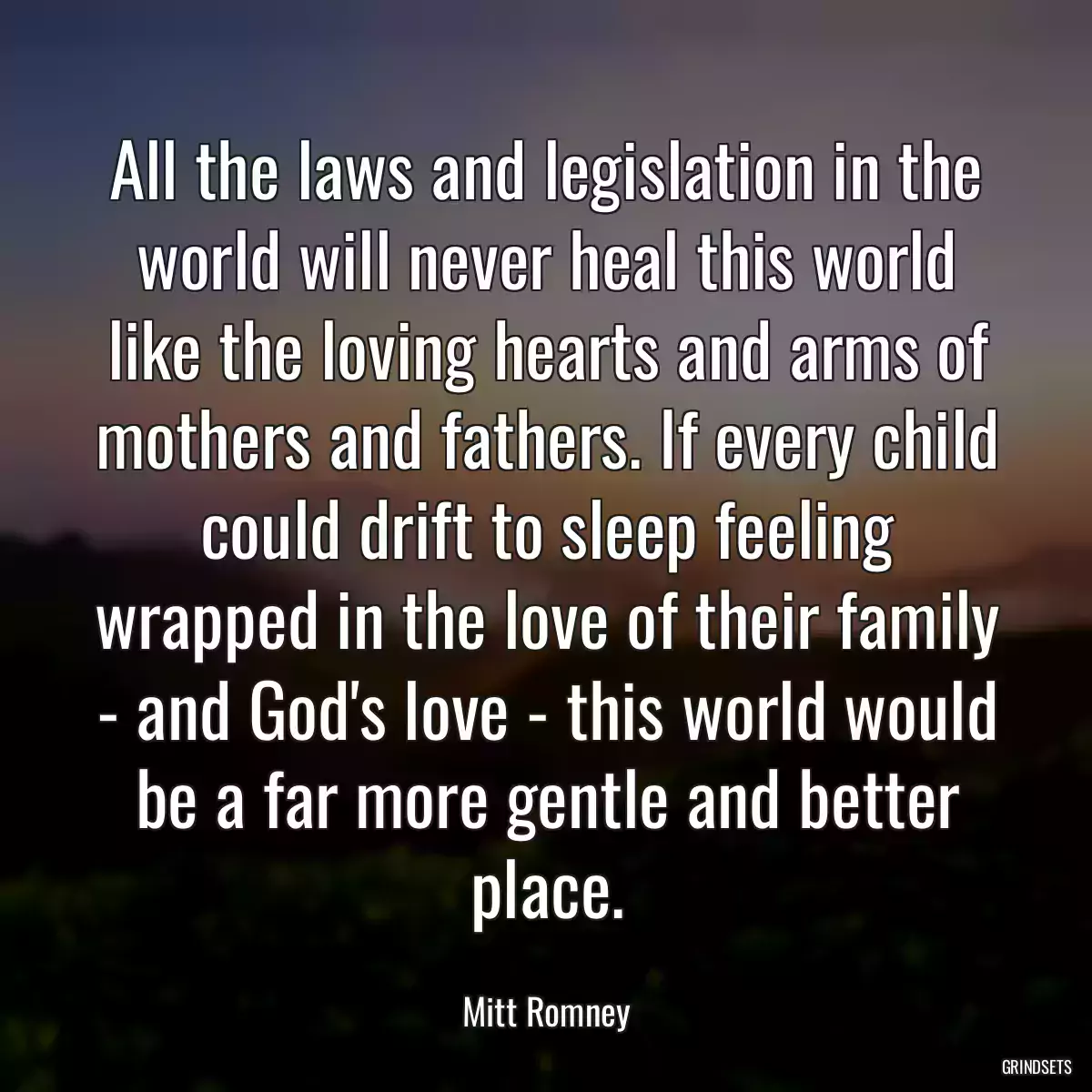 All the laws and legislation in the world will never heal this world like the loving hearts and arms of mothers and fathers. If every child could drift to sleep feeling wrapped in the love of their family - and God\'s love - this world would be a far more gentle and better place.