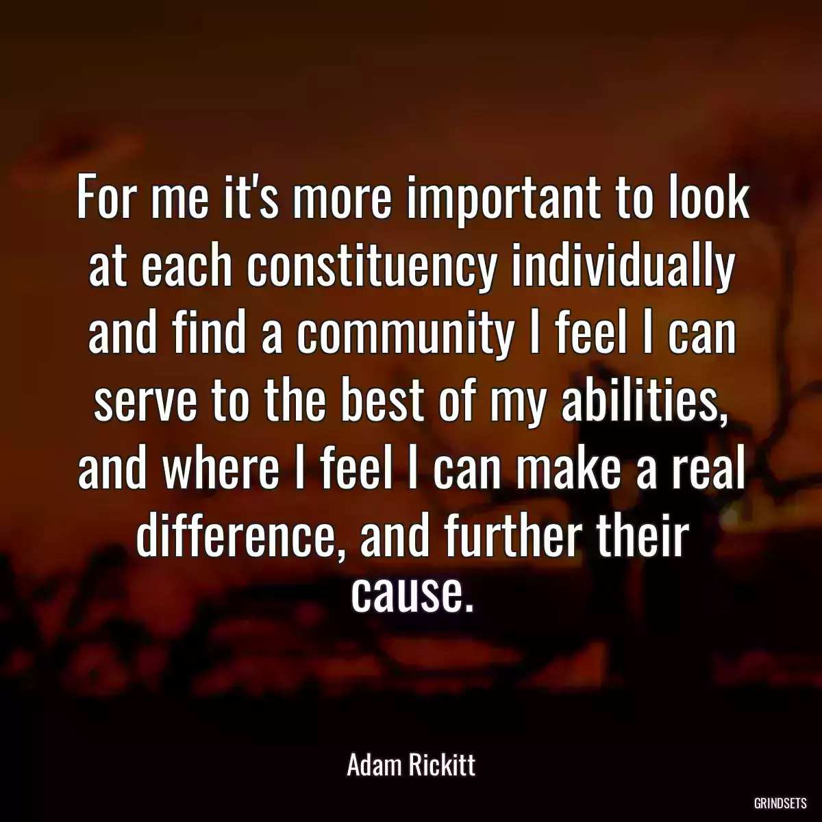 For me it\'s more important to look at each constituency individually and find a community I feel I can serve to the best of my abilities, and where I feel I can make a real difference, and further their cause.