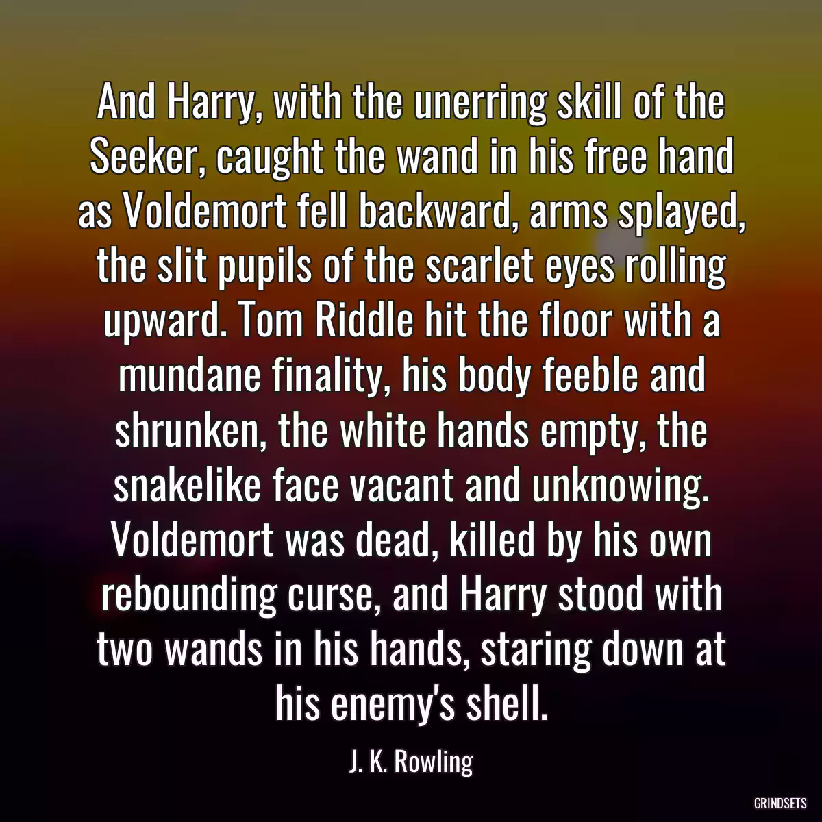 And Harry, with the unerring skill of the Seeker, caught the wand in his free hand as Voldemort fell backward, arms splayed, the slit pupils of the scarlet eyes rolling upward. Tom Riddle hit the floor with a mundane finality, his body feeble and shrunken, the white hands empty, the snakelike face vacant and unknowing. Voldemort was dead, killed by his own rebounding curse, and Harry stood with two wands in his hands, staring down at his enemy\'s shell.